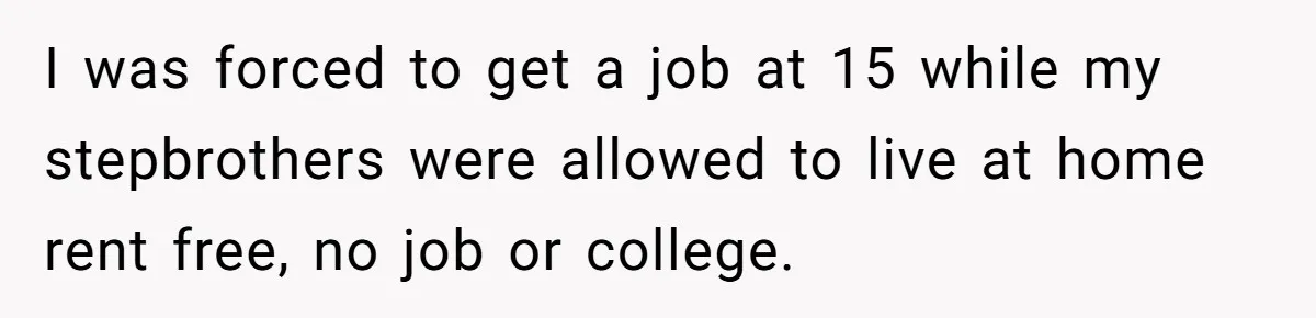 I was forced to get a job at 15 while my stepbrothers were allowed to live at home rent free, no job or college.