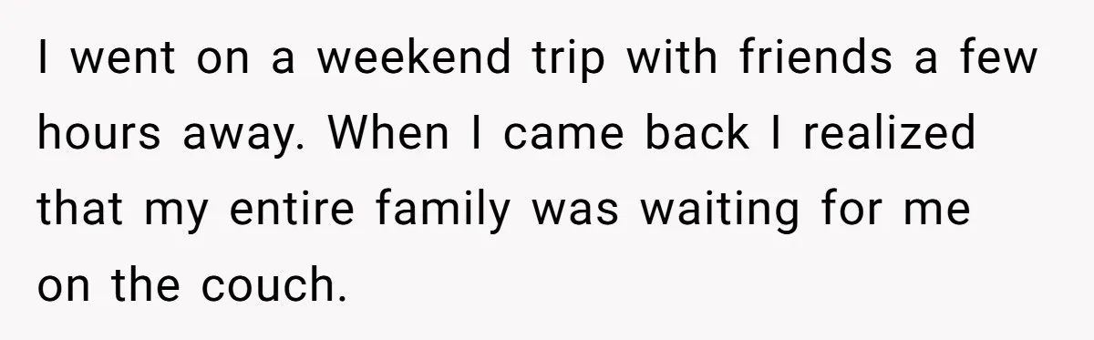 I went on a weekend trip with friends a few hours away. When I came back I realized that my entire family was waiting for me on the couch.