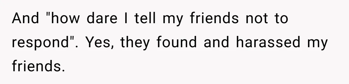 And "how dare I tell my friends not to respond". Yes, they found and harassed my friends.