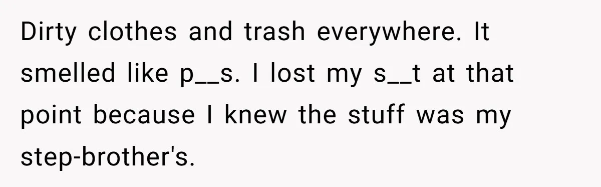 Dirty clothes and trash everywhere. It smelled like p__s. I lost my s__t at that point because I knew the stuff was my step-brother's.