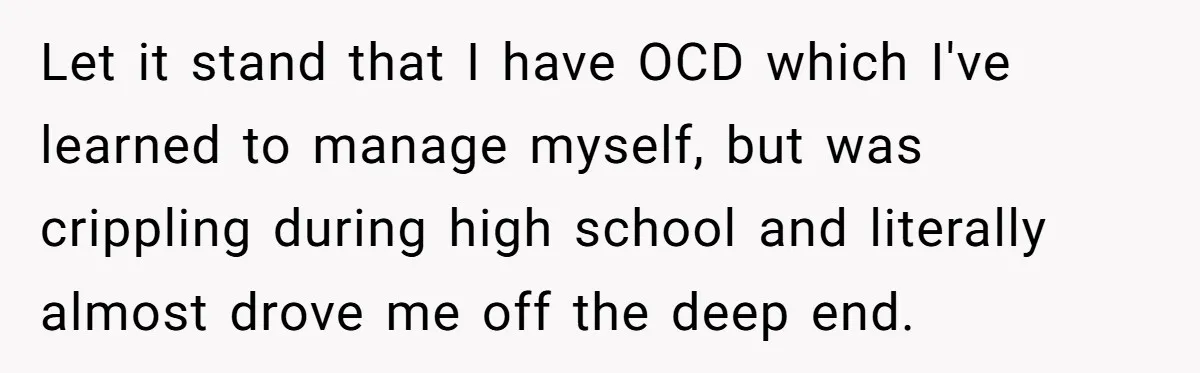 Let it stand that I have OCD which I've learned to manage myself, but was crippling during high school and literally almost drove me off the deep end.
