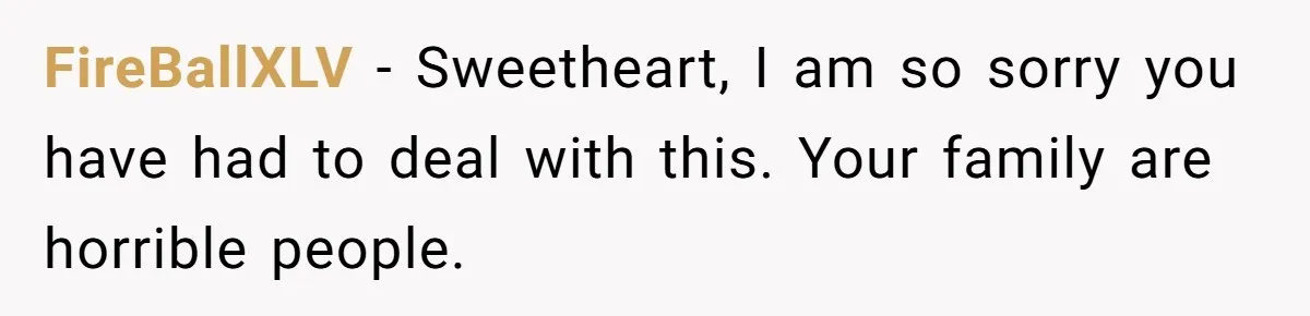 FireBallXLV − Sweetheart, I am so sorry you have had to deal with this. Your family are horrible people.