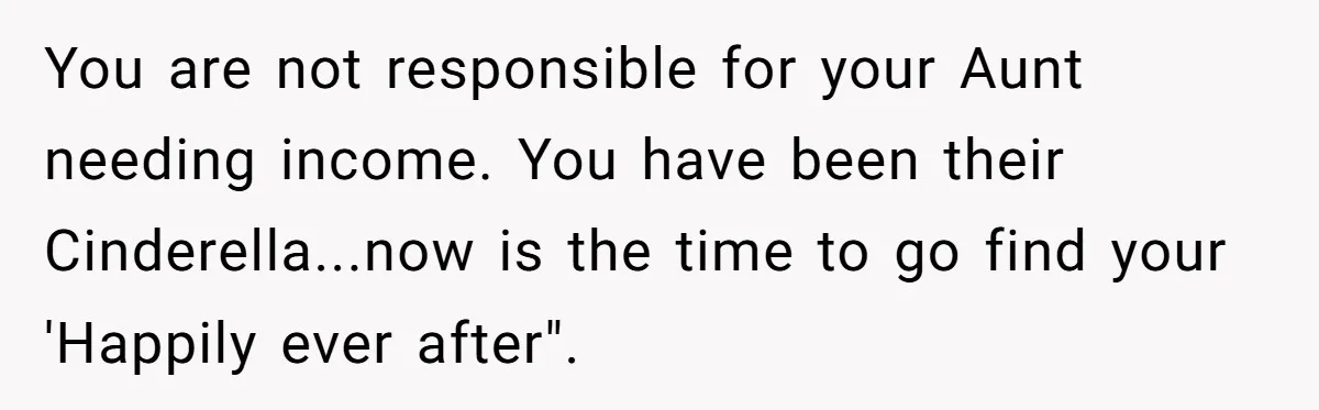 You are not responsible for your Aunt needing income. You have been their Cinderella...now is the time to go find your 'Happily ever after".