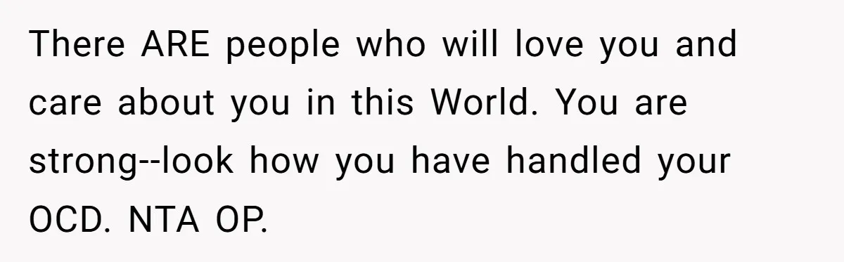 There ARE people who will love you and care about you in this World. You are strong--look how you have handled your OCD. NTA OP.