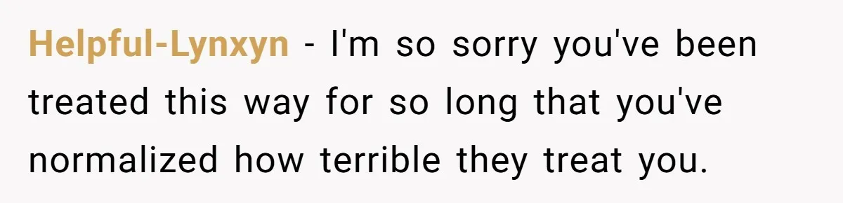 Helpful-Lynxyn − I'm so sorry you've been treated this way for so long that you've normalized how terrible they treat you.