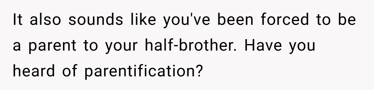 It also sounds like you've been forced to be a parent to your half-brother. Have you heard of parentification?