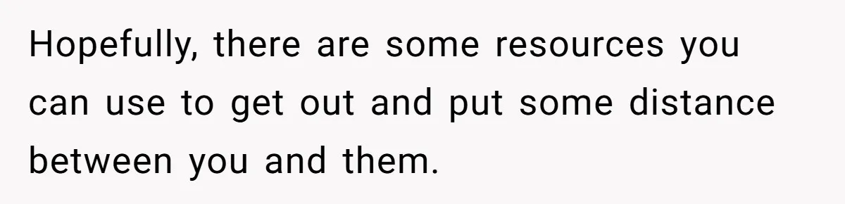 Hopefully, there are some resources you can use to get out and put some distance between you and them.