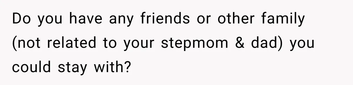 Do you have any friends or other family (not related to your stepmom & dad) you could stay with?