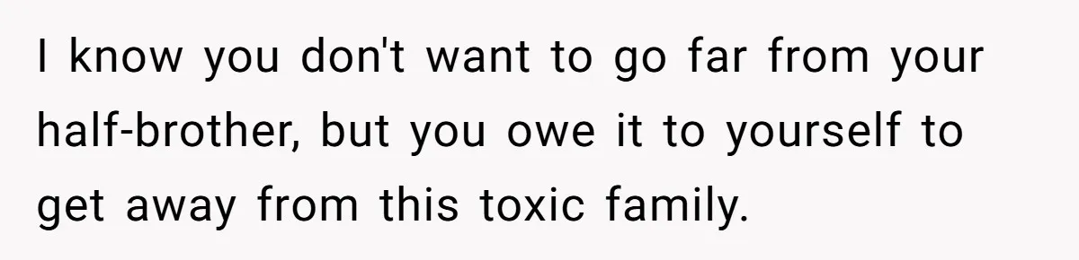 I know you don't want to go far from your half-brother, but you owe it to yourself to get away from this toxic family.