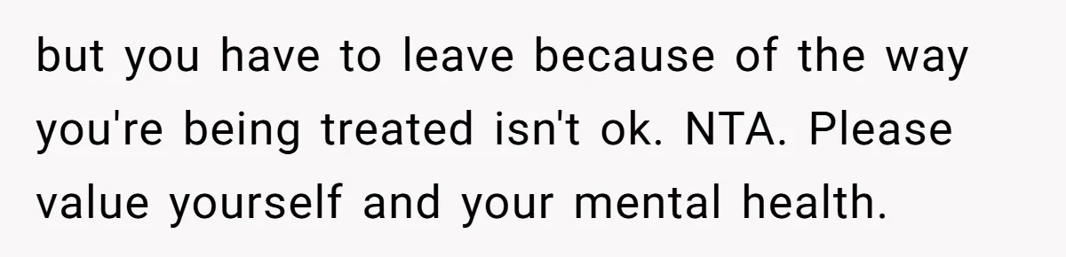 but you have to leave because of the way you're being treated isn't ok. NTA. Please value yourself and your mental health.