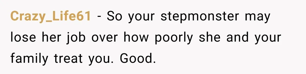 Crazy_Life61 − So your stepmonster may lose her job over how poorly she and your family treat you. Good.