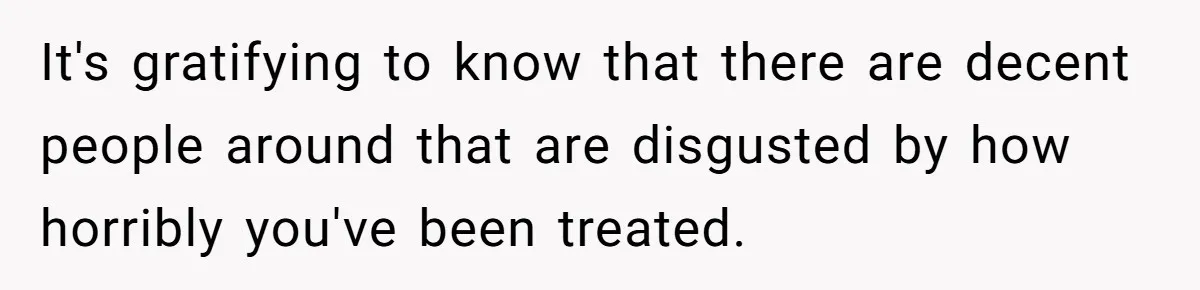 It's gratifying to know that there are decent people around that are disgusted by how horribly you've been treated.