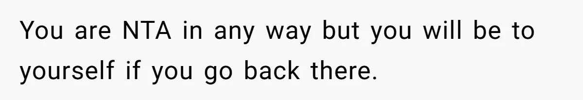 You are NTA in any way but you will be to yourself if you go back there.