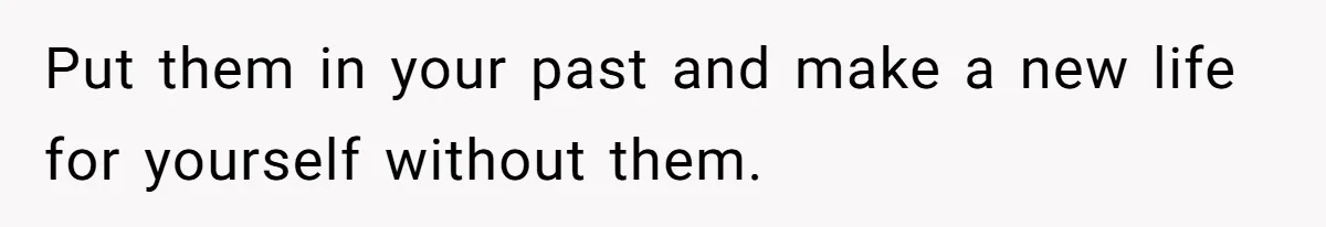 Put them in your past and make a new life for yourself without them.