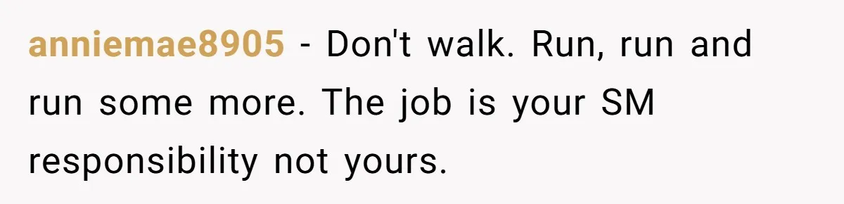 anniemae8905 − Don't walk. Run, run and run some more. The job is your SM responsibility not yours.