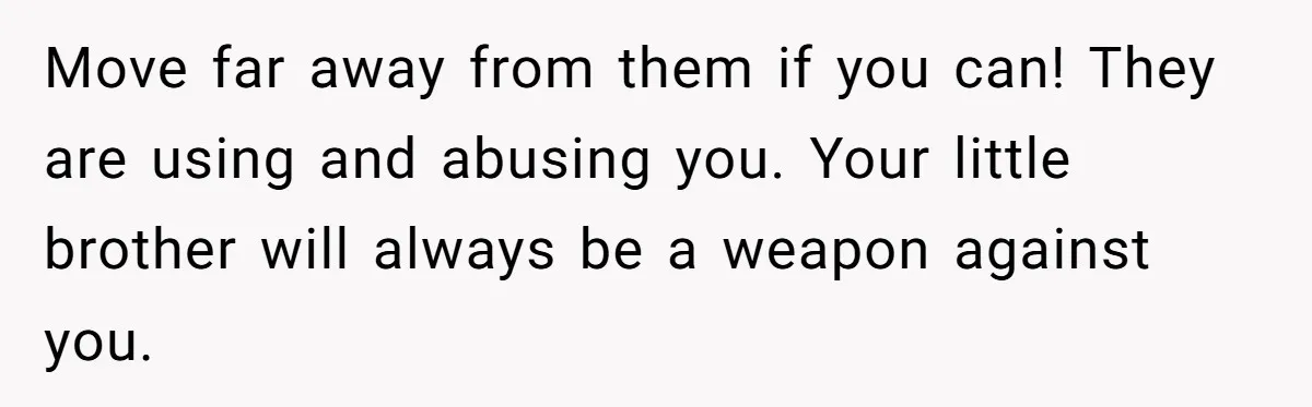 Move far away from them if you can! They are using and abusing you. Your little brother will always be a weapon against you.