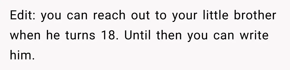 Edit: you can reach out to your little brother when he turns 18. Until then you can write him.