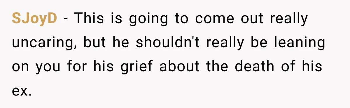 SJoyD − This is going to come out really uncaring, but he shouldn't really be leaning on you for his grief about the death of his ex.