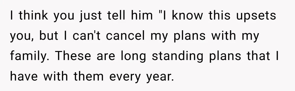 I think you just tell him "I know this upsets you, but I can't cancel my plans with my family. These are long standing plans that I have with them...