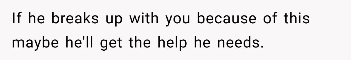 If he breaks up with you because of this maybe he'll get the help he needs.