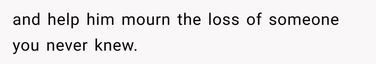 and help him mourn the loss of someone you never knew.