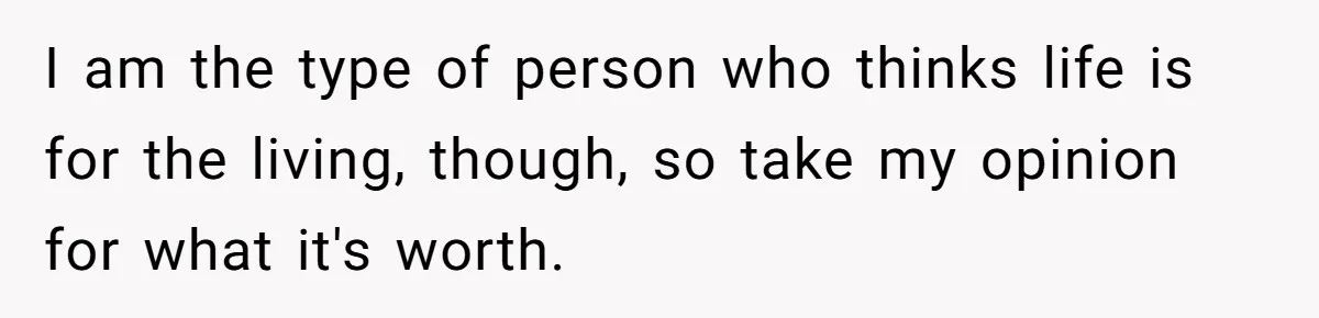 I am the type of person who thinks life is for the living, though, so take my opinion for what it's worth.