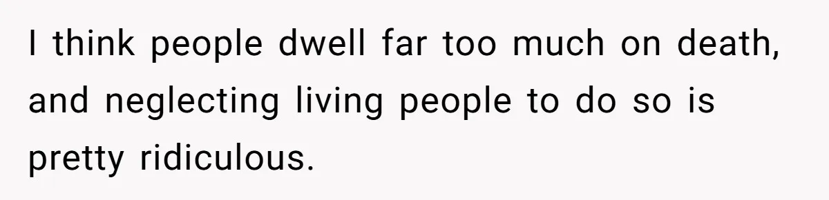 I think people dwell far too much on death, and neglecting living people to do so is pretty ridiculous.