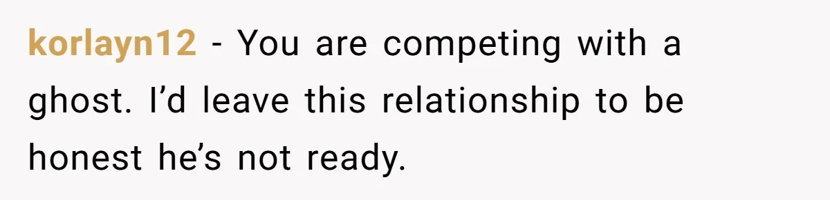 korlayn12 − You are competing with a ghost. I’d leave this relationship to be honest he’s not ready.