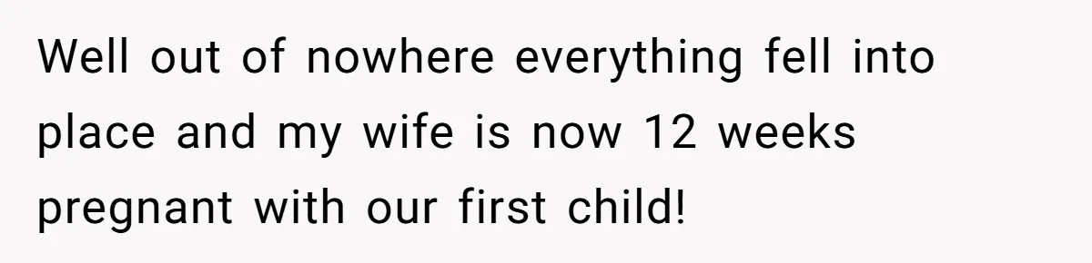 After 8 Years of Infertility, Her Mother Still Wanted Her Pregnancy Announcement Treated Like a Problem Well out of nowhere everything fell into place and my wife is now 12 weeks pregnant with our first child!