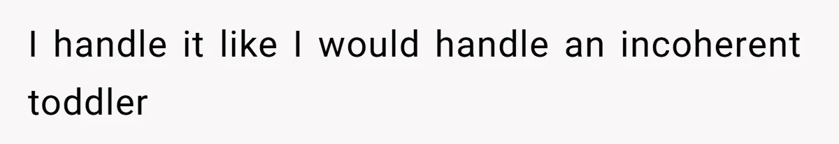 I handle it like I would handle an incoherent toddler