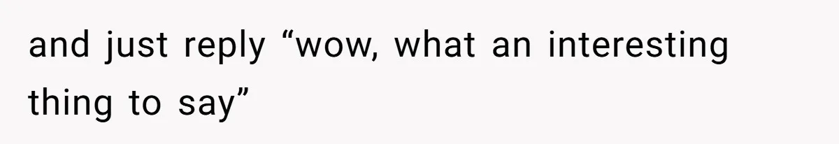 and just reply “wow, what an interesting thing to say”