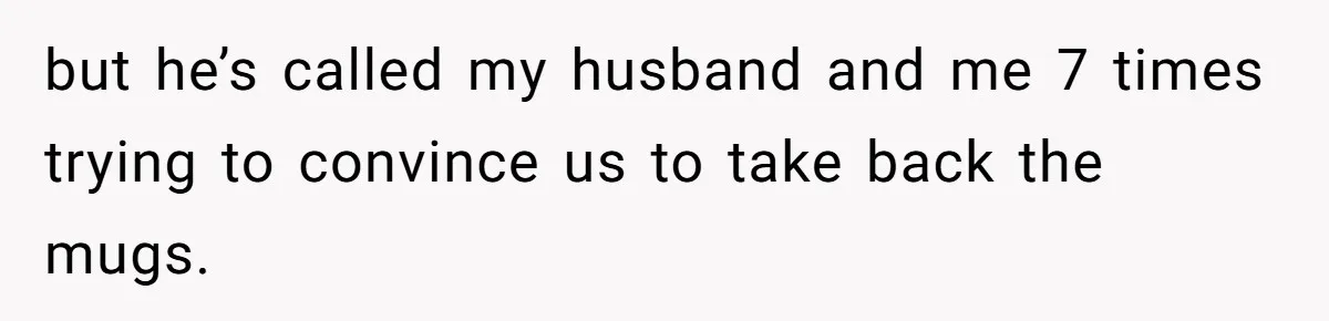 but he’s called my husband and me 7 times trying to convince us to take back the mugs.