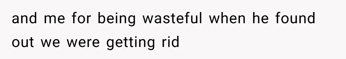 and me for being wasteful when he found out we were getting rid