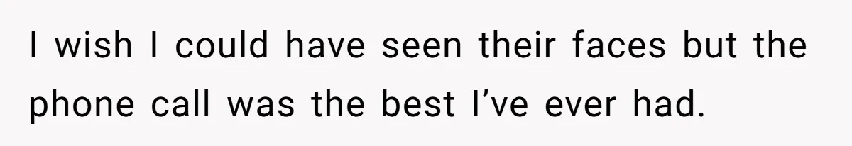 I wish I could have seen their faces but the phone call was the best I’ve ever had.