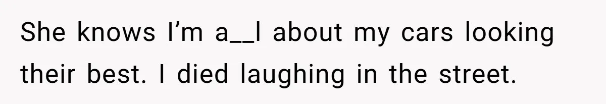 She knows I’m a__l about my cars looking their best. I died laughing in the street.