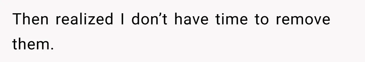 Then realized I don’t have time to remove them.
