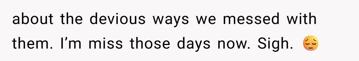 about the devious ways we messed with them. I’m miss those days now. Sigh. 😔
