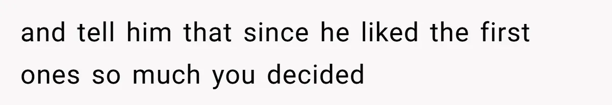 and tell him that since he liked the first ones so much you decided