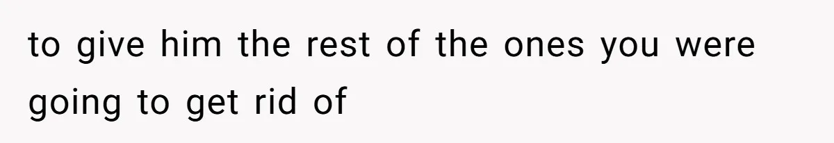 to give him the rest of the ones you were going to get rid of