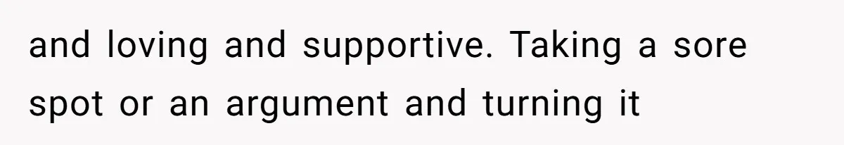 and loving and supportive. Taking a sore spot or an argument and turning it