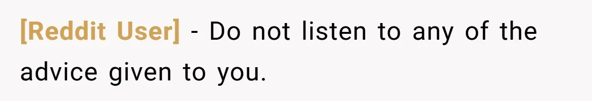 [Reddit User] − Do not listen to any of the advice given to you.