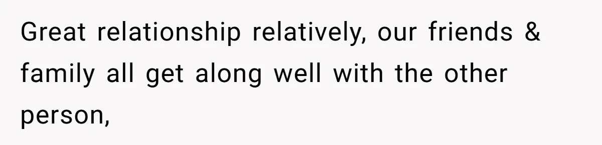Great relationship relatively, our friends & family all get along well with the other person,