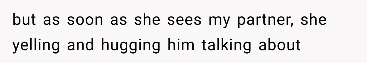 but as soon as she sees my partner, she yelling and hugging him talking about
