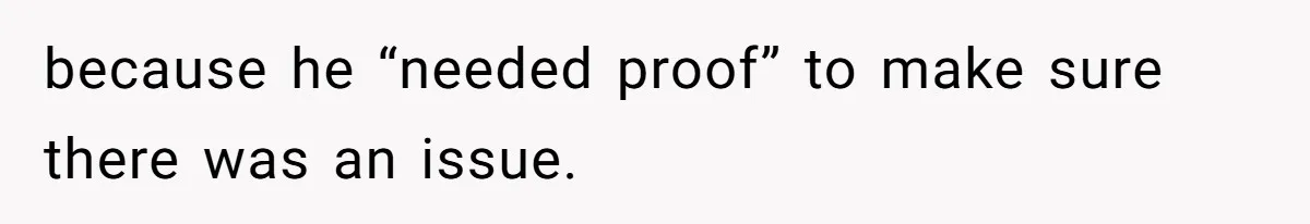 because he “needed proof” to make sure there was an issue.