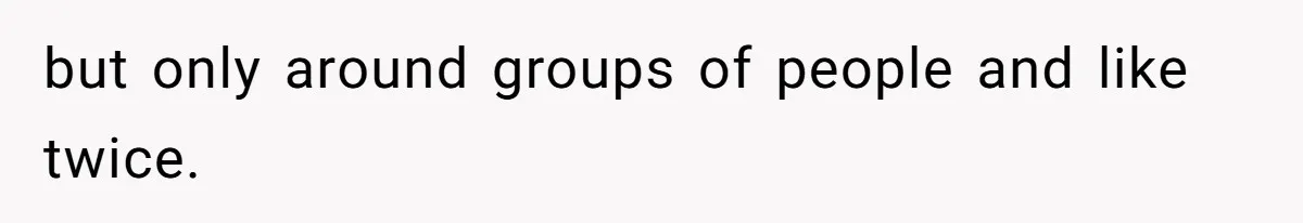 but only around groups of people and like twice.