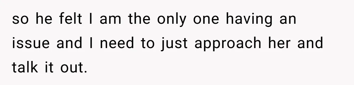 so he felt I am the only one having an issue and I need to just approach her and talk it out.