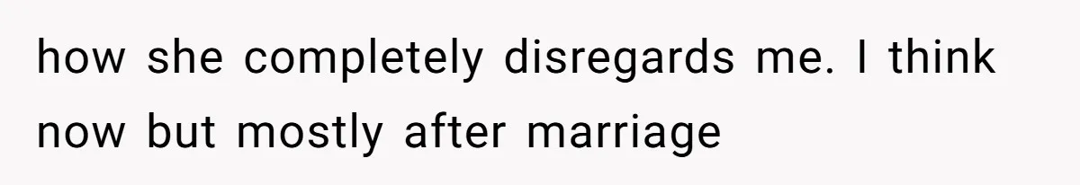 how she completely disregards me. I think now but mostly after marriage