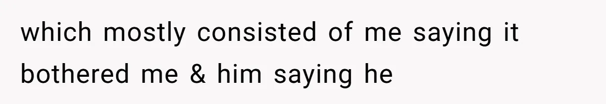 which mostly consisted of me saying it bothered me & him saying he
