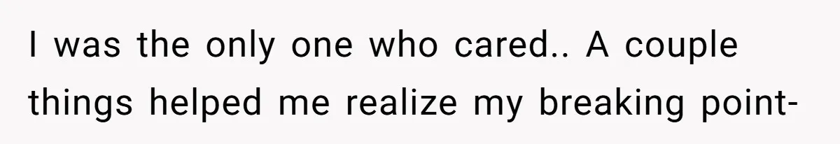 I was the only one who cared.. A couple things helped me realize my breaking point-