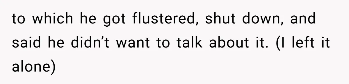 to which he got flustered, shut down, and said he didn’t want to talk about it. (I left it alone)